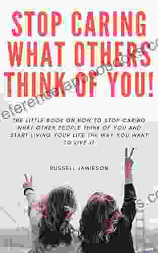 How To STOP Caring What People Think Of You: The Little On How To Stop Caring What Other People Think Of You And Start Living Your Life The Way You Want To Live It