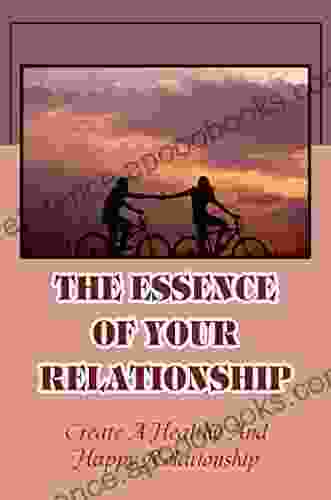 The Essence Of Your Relationship: Create A Healthy And Happy Relationship